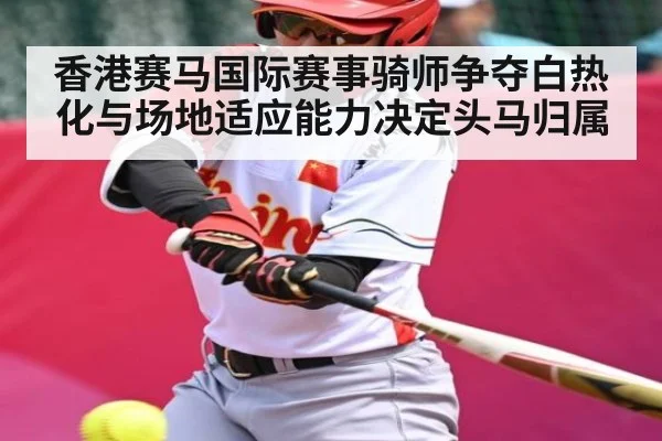 香港赛马国际赛事骑师争夺白热化与场地适应能力决定头马归属