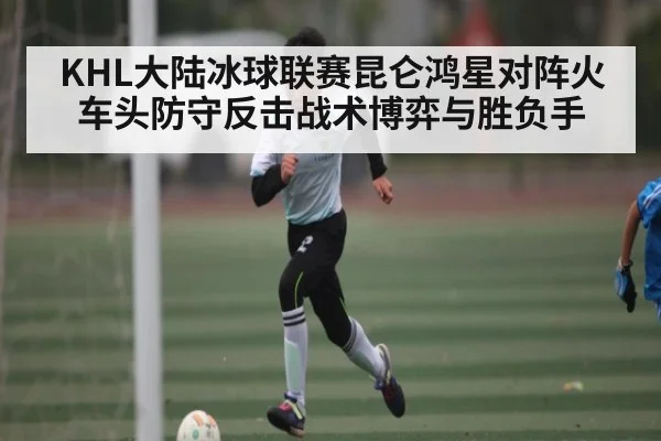 KHL大陆冰球联赛昆仑鸿星对阵火车头防守反击战术博弈与胜负手