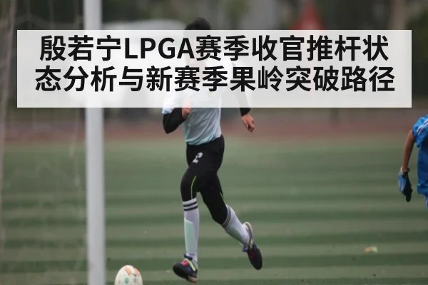 殷若宁LPGA赛季收官推杆状态分析与新赛季果岭突破路径