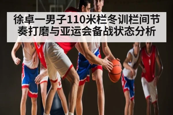 徐卓一男子110米栏冬训栏间节奏打磨与亚运会备战状态分析
